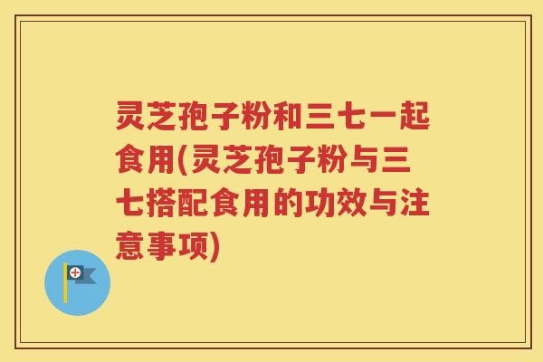 灵芝孢子粉和三七一起食用(灵芝孢子粉与三七搭配食用的功效与注意事项)