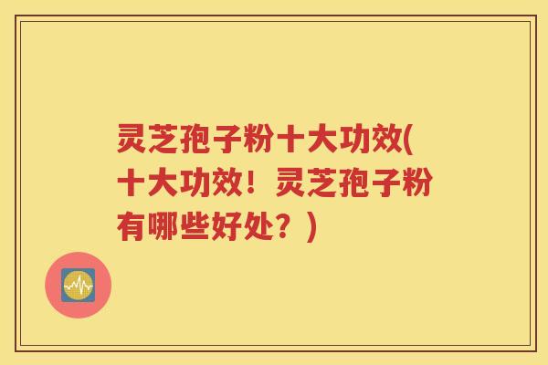 灵芝孢子粉十大功效(十大功效！灵芝孢子粉有哪些好处？)