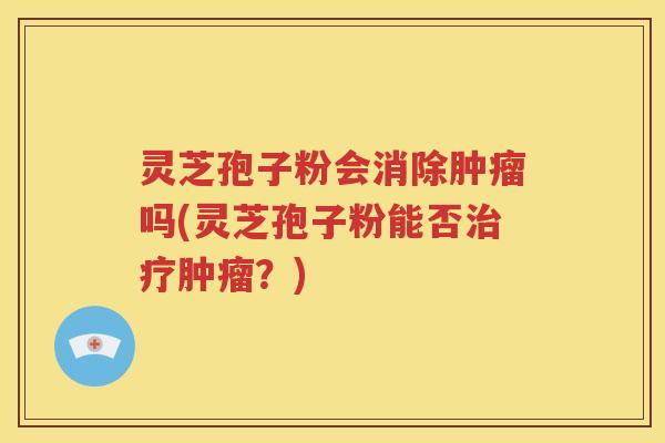 灵芝孢子粉会消除肿瘤吗(灵芝孢子粉能否治疗肿瘤？)