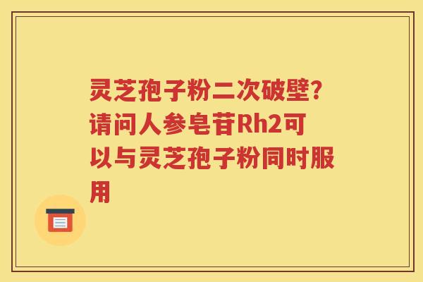 灵芝孢子粉二次破壁？请问人参皂苷Rh2可以与灵芝孢子粉同时服用