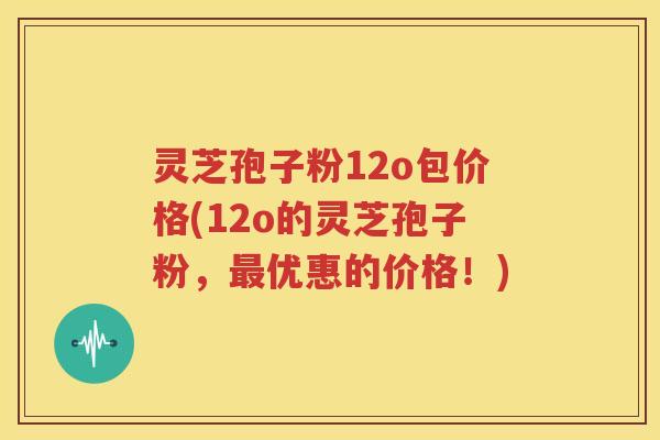 灵芝孢子粉12o包价格(12o的灵芝孢子粉，最优惠的价格！)