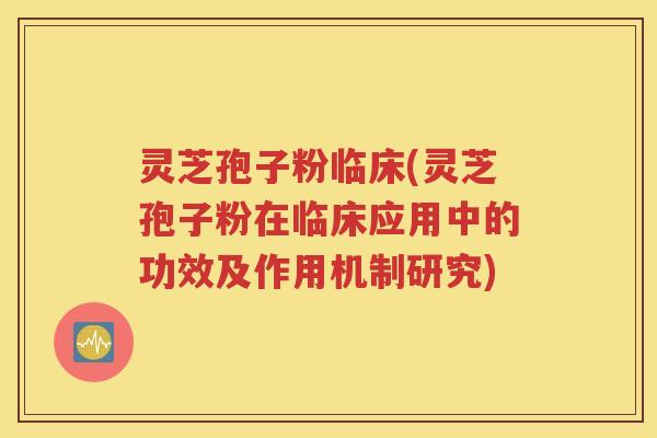 灵芝孢子粉临床(灵芝孢子粉在临床应用中的功效及作用机制研究)