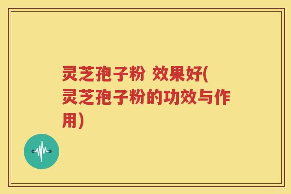 灵芝孢子粉 效果好(灵芝孢子粉的功效与作用)