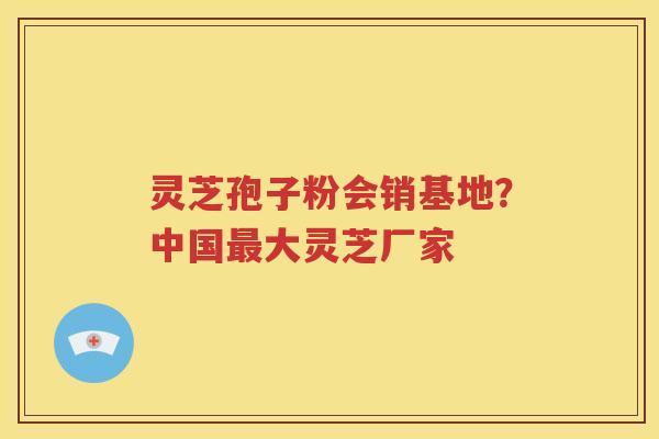 灵芝孢子粉会销基地？中国最大灵芝厂家