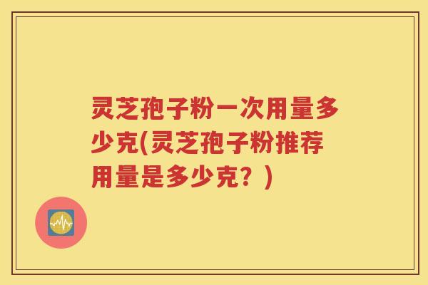 灵芝孢子粉一次用量多少克(灵芝孢子粉推荐用量是多少克？)