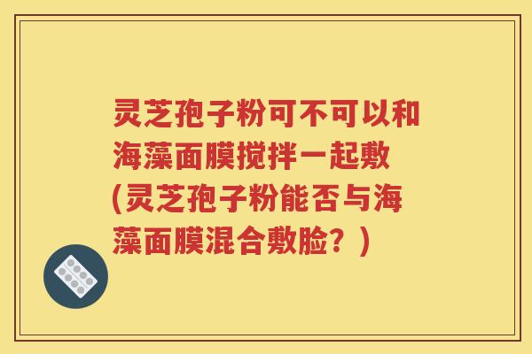 灵芝孢子粉可不可以和海藻面膜搅拌一起敷 (灵芝孢子粉能否与海藻面膜混合敷脸？)