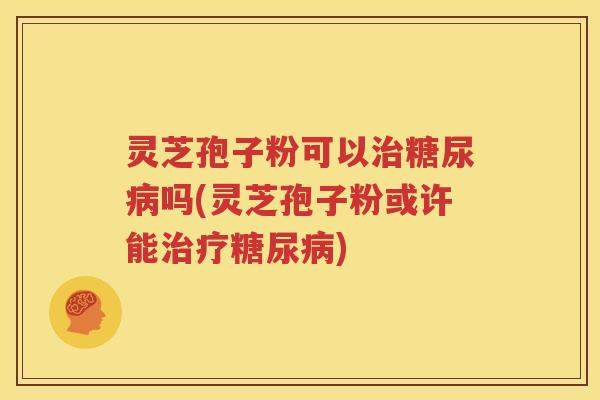 灵芝孢子粉可以治糖尿病吗(灵芝孢子粉或许能治疗糖尿病)