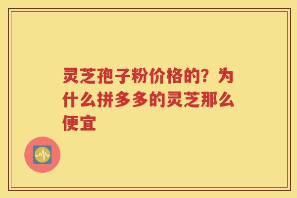 灵芝孢子粉价格的？为什么拼多多的灵芝那么便宜