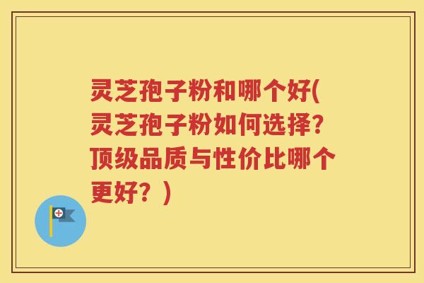 灵芝孢子粉和哪个好(灵芝孢子粉如何选择？顶级品质与性价比哪个更好？)