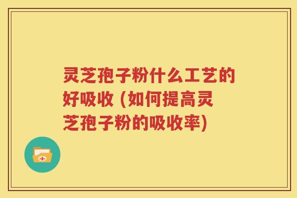灵芝孢子粉什么工艺的好吸收 (如何提高灵芝孢子粉的吸收率)