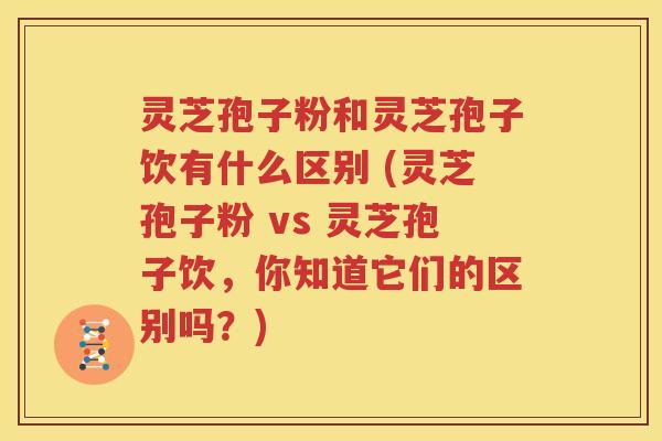 灵芝孢子粉和灵芝孢子饮有什么区别 (灵芝孢子粉 vs 灵芝孢子饮，你知道它们的区别吗？)