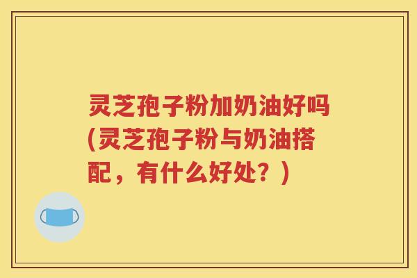 灵芝孢子粉加奶油好吗(灵芝孢子粉与奶油搭配，有什么好处？)