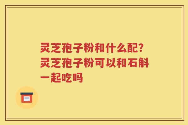 灵芝孢子粉和什么配？灵芝孢子粉可以和石斛一起吃吗