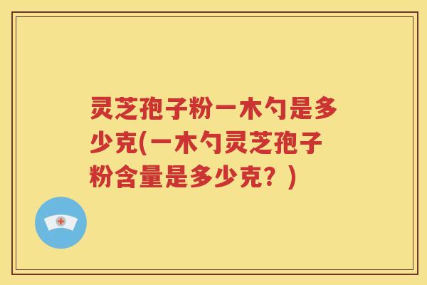 灵芝孢子粉一木勺是多少克(一木勺灵芝孢子粉含量是多少克？)