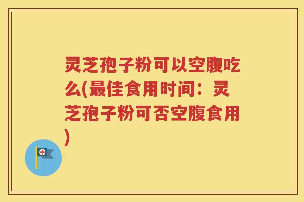 灵芝孢子粉可以空腹吃么(最佳食用时间：灵芝孢子粉可否空腹食用)