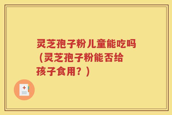 灵芝孢子粉儿童能吃吗 (灵芝孢子粉能否给孩子食用？)