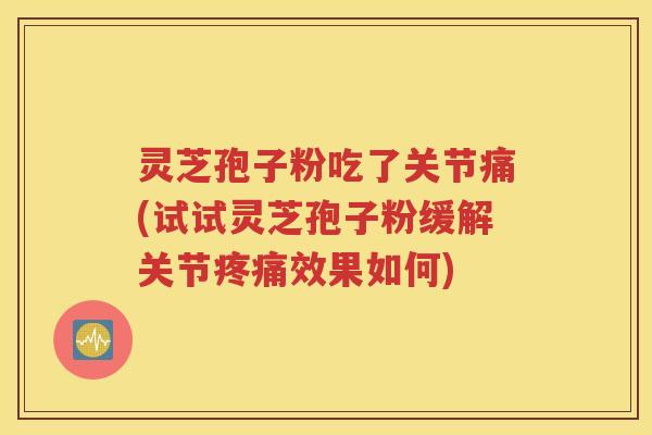 灵芝孢子粉吃了关节痛(试试灵芝孢子粉缓解关节疼痛效果如何)