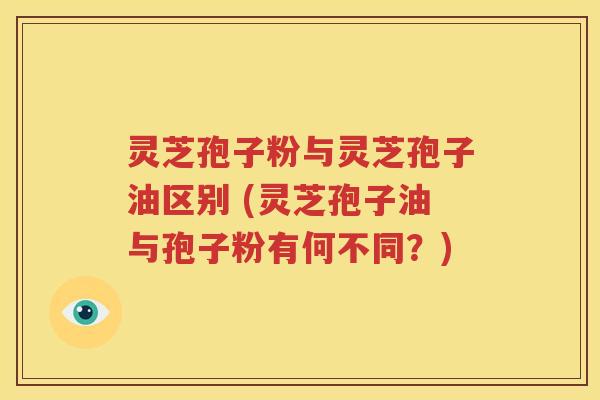 灵芝孢子粉与灵芝孢子油区别 (灵芝孢子油与孢子粉有何不同？)