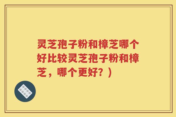 灵芝孢子粉和樟芝哪个好比较灵芝孢子粉和樟芝，哪个更好？)
