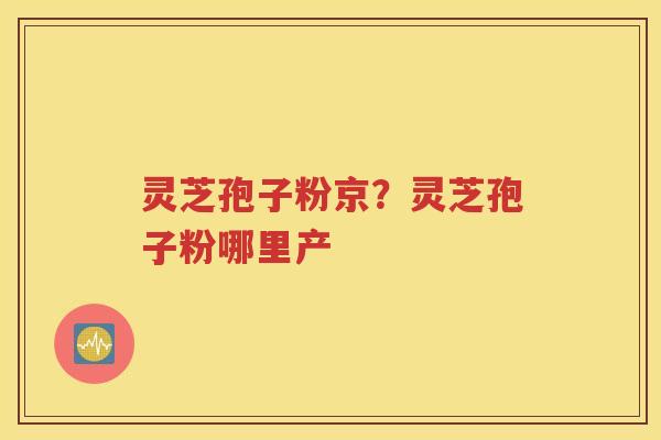 灵芝孢子粉京？灵芝孢子粉哪里产