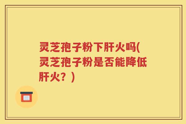 灵芝孢子粉下肝火吗(灵芝孢子粉是否能降低肝火？)