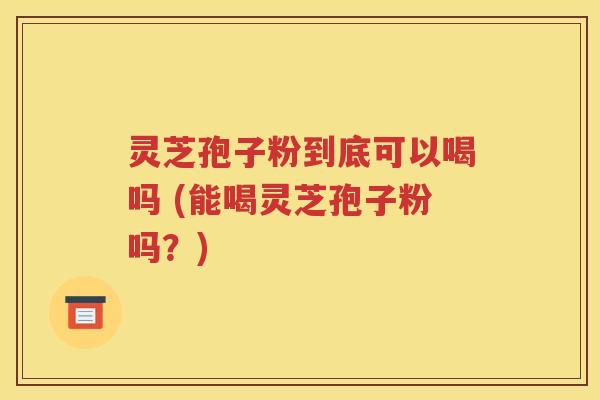 灵芝孢子粉到底可以喝吗 (能喝灵芝孢子粉吗？)