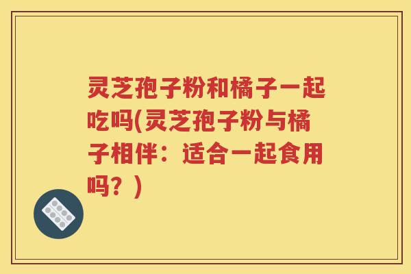 灵芝孢子粉和橘子一起吃吗(灵芝孢子粉与橘子相伴：适合一起食用吗？)