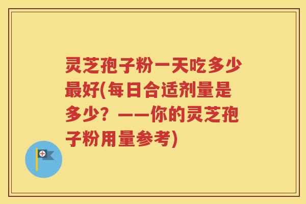 灵芝孢子粉一天吃多少最好(每日合适剂量是多少？——你的灵芝孢子粉用量参考)