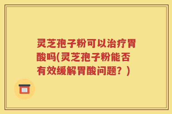 灵芝孢子粉可以治疗胃酸吗(灵芝孢子粉能否有效缓解胃酸问题？)
