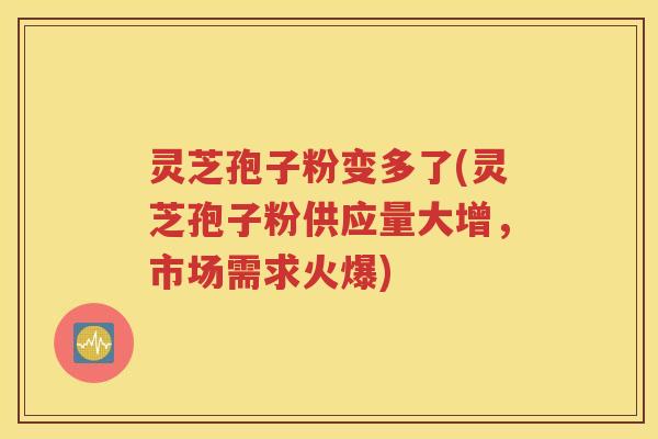 灵芝孢子粉变多了(灵芝孢子粉供应量大增，市场需求火爆)