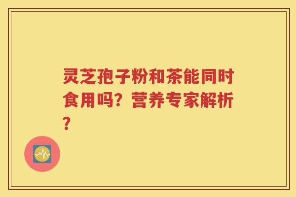 灵芝孢子粉和茶能同时食用吗？营养专家解析？