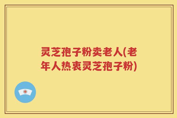 灵芝孢子粉卖老人(老年人热衷灵芝孢子粉)
