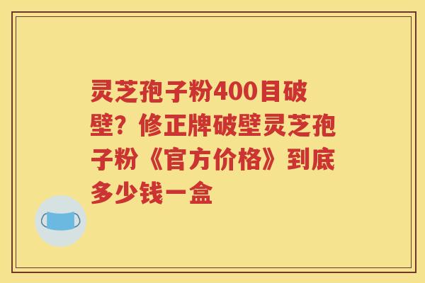 灵芝孢子粉400目破壁？修正牌破壁灵芝孢子粉《官方价格》到底多少钱一盒