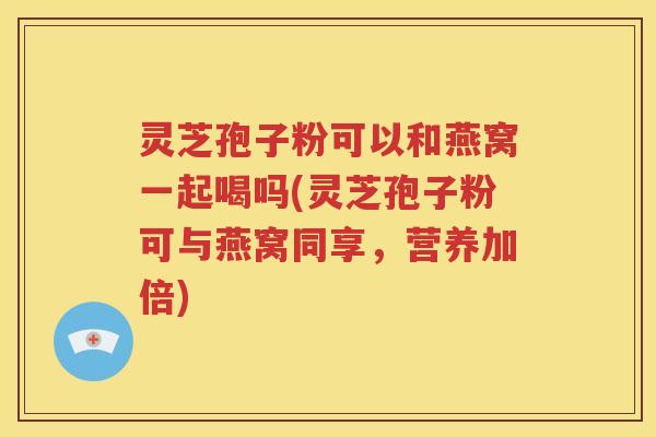 灵芝孢子粉可以和燕窝一起喝吗(灵芝孢子粉可与燕窝同享，营养加倍)