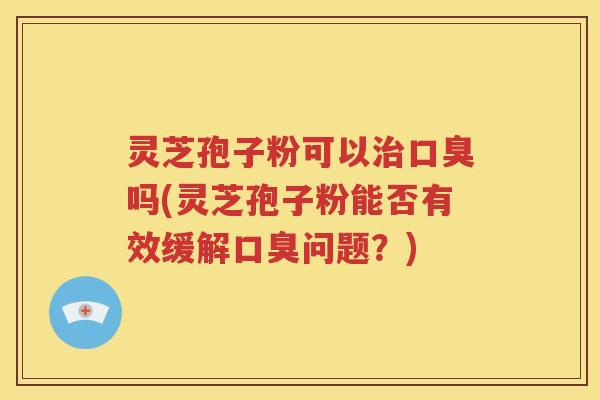 灵芝孢子粉可以治口臭吗(灵芝孢子粉能否有效缓解口臭问题？)