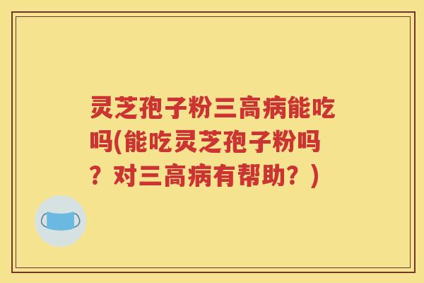 灵芝孢子粉三高病能吃吗(能吃灵芝孢子粉吗？对三高病有帮助？)
