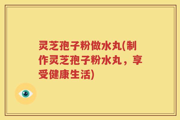 灵芝孢子粉做水丸(制作灵芝孢子粉水丸，享受健康生活)