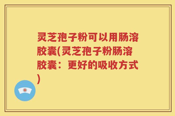 灵芝孢子粉可以用肠溶胶囊(灵芝孢子粉肠溶胶囊：更好的吸收方式)