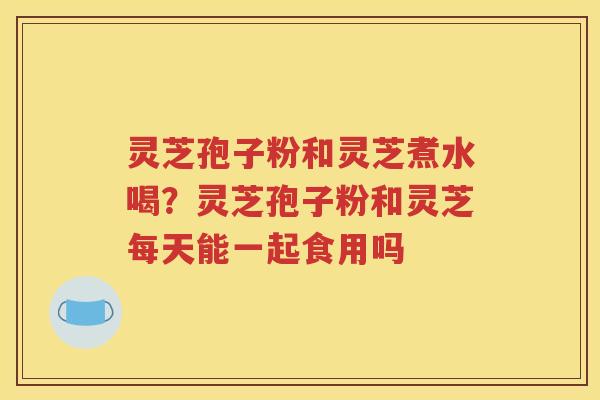 灵芝孢子粉和灵芝煮水喝？灵芝孢子粉和灵芝每天能一起食用吗