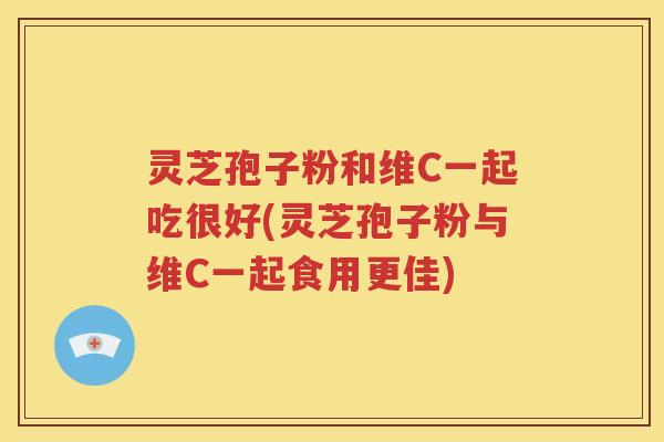 灵芝孢子粉和维C一起吃很好(灵芝孢子粉与维C一起食用更佳)