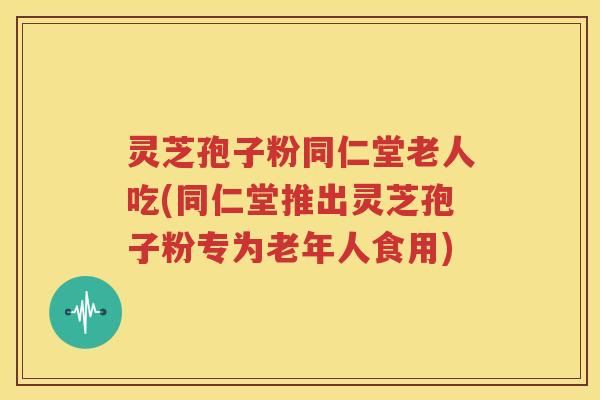 灵芝孢子粉同仁堂老人吃(同仁堂推出灵芝孢子粉专为老年人食用)