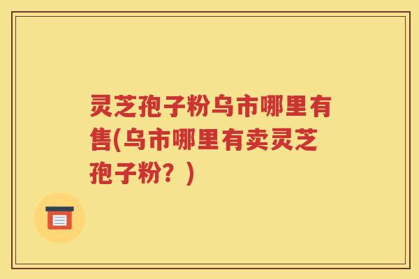 灵芝孢子粉乌市哪里有售(乌市哪里有卖灵芝孢子粉？)