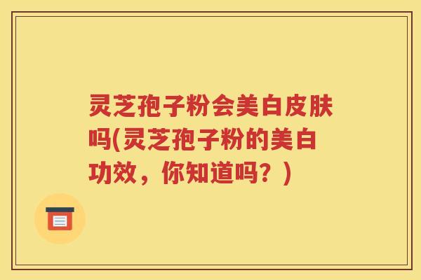 灵芝孢子粉会美白皮肤吗(灵芝孢子粉的美白功效，你知道吗？)