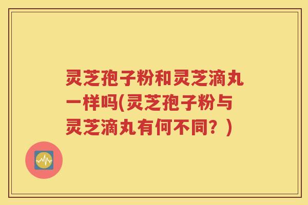 灵芝孢子粉和灵芝滴丸一样吗(灵芝孢子粉与灵芝滴丸有何不同？)