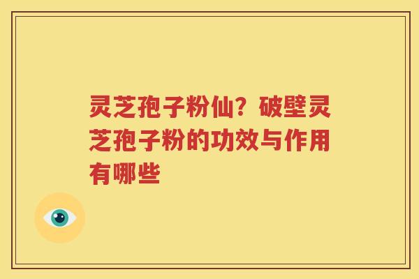 灵芝孢子粉仙？破壁灵芝孢子粉的功效与作用有哪些