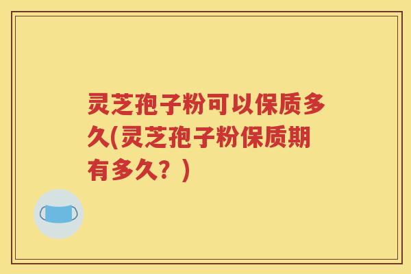 灵芝孢子粉可以保质多久(灵芝孢子粉保质期有多久？)