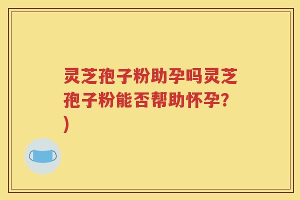灵芝孢子粉助孕吗灵芝孢子粉能否帮助怀孕？)