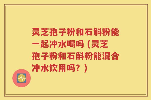 灵芝孢子粉和石斛粉能一起冲水喝吗 (灵芝孢子粉和石斛粉能混合冲水饮用吗？)