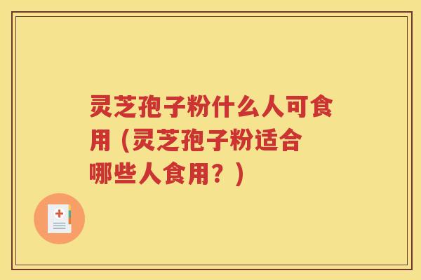 灵芝孢子粉什么人可食用 (灵芝孢子粉适合哪些人食用？)