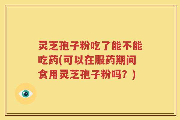 灵芝孢子粉吃了能不能吃药(可以在服药期间食用灵芝孢子粉吗？)